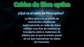 La fibra optica es un medio de
transmisión empleando
habitualmente en redes de datos
con hilo muy fino de material de
transporte vidrio o materiales de
plástico por el que se envían pulsos
de luz que representan los datos
de transmitir.
¿Qué es el cable de fibra optica?
 