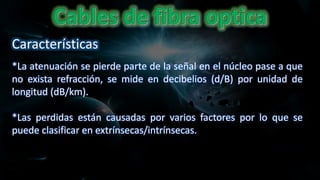 *La atenuación se pierde parte de la señal en el núcleo pase a que
no exista refracción, se mide en decibelios (d/B) por unidad de
longitud (dB/km).
*Las perdidas están causadas por varios factores por lo que se
puede clasificar en extrínsecas/intrínsecas.
Características
 