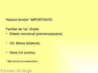 Historia familiar* IMPORTANTE: Familiar de 1er. Grado: Estado menstrual (premenopáusica). CA. Mama (bilateral). Otros CA (ovario). * Mas de tres es sospechoso. Factores de riesgo 