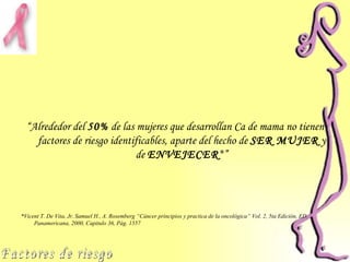 “ Alrededor del  50%  de las mujeres que desarrollan Ca de mama no tienen factores de riesgo identificables, aparte del hecho de  SER MUJER  y de  ENVEJECER *” * Vicent T. De Vita, Jr. Samuel H., A. Rosemberg “Cáncer principios y practica de la oncológica” Vol.  2 , 5ta Edición, ED. Panamericana, 2000, Capitulo  36 , Pág.  1557   Factores de riesgo 