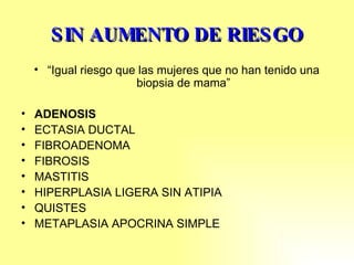 SIN AUMENTO DE RIESGO “ Igual riesgo que las mujeres que no han tenido una biopsia de mama” ADENOSIS ECTASIA DUCTAL FIBROADENOMA FIBROSIS MASTITIS  HIPERPLASIA LIGERA SIN ATIPIA QUISTES METAPLASIA APOCRINA SIMPLE 