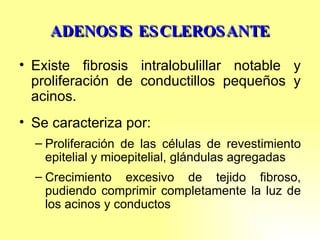 ADENOSIS ESCLEROSANTE Existe fibrosis intralobulillar notable y proliferación de conductillos pequeños y acinos. Se caracteriza por: Proliferación de las células de revestimiento epitelial y mioepitelial, glándulas agregadas Crecimiento excesivo de tejido fibroso, pudiendo comprimir completamente la luz de los acinos y conductos 
