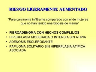RIESGO LIGERAMENTE AUMENTADO “ Para carcinoma infiltrante comparado con el de mujeres que no han tenido una biopsia de mama” FIBROADENOMA CON HECHOS COMPLEJOS HIPERPLASIA MODERADA O INTENSIA SIN ATIPIA ADENOSIS ESCLEROSANTE PAPILOMA SOLITARIO SIN HIPERPLASIA ATIPICA ASOCIADA 