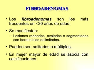 FIBROADENOMAS Los  fibroadenomas  son los más frecuentes en <30 años de edad. Se manifiestan: Lesiones redondas, ovaladas o segmentadas con bordes bien delimitados. Pueden ser: solitarios o múltiples. En mujer mayor de edad se asocia con calcificaciones 