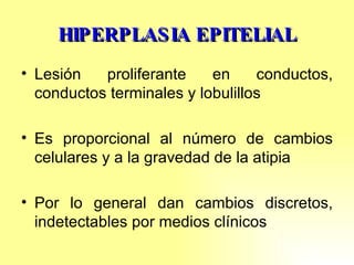 HIPERPLASIA EPITELIAL Lesión proliferante en conductos, conductos terminales y lobulillos Es proporcional al número de cambios celulares y a la gravedad de la atipia Por lo general dan cambios discretos, indetectables por medios clínicos 