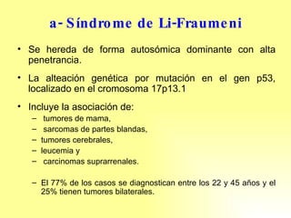 a- Síndrome de Li-Fraumeni Se hereda de forma autosómica dominante con alta penetrancia. La alteación genética por mutación en el gen p53, localizado en el cromosoma 17p13.1 Incluye la asociación de: tumores de mama, sarcomas de partes blandas,  tumores cerebrales,  leucemia y carcinomas suprarrenales.  El 77% de los casos se diagnostican entre los 22 y 45 años y el 25% tienen tumores bilaterales. 