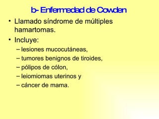 b- Enfermedad de Cowden   Llamado síndrome de múltiples hamartomas. Incluye: lesiones mucocutáneas, tumores benignos de tiroides, pólipos de cólon,  leiomiomas uterinos y cáncer de mama.  