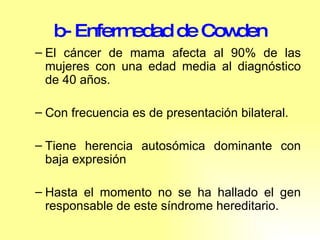 b- Enfermedad de Cowden El cáncer de mama afecta al 90% de las mujeres con una edad media al diagnóstico de 40 años.  Con frecuencia es de presentación bilateral.  Tiene herencia autosómica dominante con baja expresión Hasta el momento no se ha hallado el gen responsable de este síndrome hereditario. 