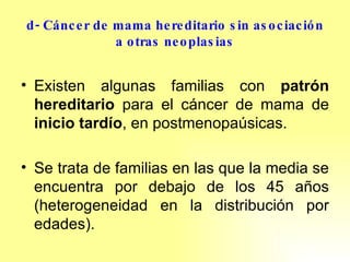 d- Cáncer de mama hereditario sin asociación a otras neoplasias Existen algunas familias con  patrón hereditario  para el cáncer de mama de  inicio tardío , en postmenopaúsicas.  Se trata de familias en las que la media se encuentra por debajo de los 45 años (heterogeneidad en la distribución por edades). 