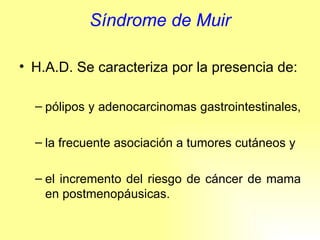 Síndrome de Muir H.A.D. Se caracteriza por la presencia de: pólipos y adenocarcinomas gastrointestinales,  la frecuente asociación a tumores cutáneos y  el incremento del riesgo de cáncer de mama en postmenopáusicas. 