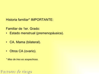 Historia familiar* IMPORTANTE: Familiar de 1er. Grado: Estado menstrual (premenopáusica). CA. Mama (bilateral). Otros CA (ovario). * Mas de tres es sospechoso. Factores de riesgo 