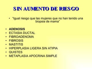SIN AUMENTO DE RIESGO “ Igual riesgo que las mujeres que no han tenido una biopsia de mama” ADENOSIS ECTASIA DUCTAL FIBROADENOMA FIBROSIS MASTITIS  HIPERPLASIA LIGERA SIN ATIPIA QUISTES METAPLASIA APOCRINA SIMPLE 