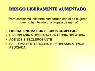 RIESGO LIGERAMENTE AUMENTADO “ Para carcinoma infiltrante comparado con el de mujeres que no han tenido una biopsia de mama” FIBROADENOMA CON HECHOS COMPLEJOS HIPERPLASIA MODERADA O INTENSIA SIN ATIPIA ADENOSIS ESCLEROSANTE PAPILOMA SOLITARIO SIN HIPERPLASIA ATIPICA ASOCIADA 