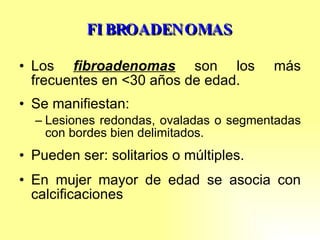 FIBROADENOMAS Los  fibroadenomas  son los más frecuentes en <30 años de edad. Se manifiestan: Lesiones redondas, ovaladas o segmentadas con bordes bien delimitados. Pueden ser: solitarios o múltiples. En mujer mayor de edad se asocia con calcificaciones 