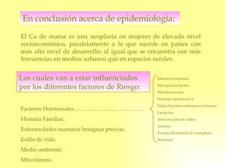 En conclusión acerca de epidemiología: El Ca de mama es una neoplasia en mujeres de elevado nivel socioeconómico, paralelamente a lo que sucede en países con más alto nivel de desarrollo; al igual que se encuentra con más frecuencias en medios urbanos que en espacios rurales. Los cuales van a estar influenciados por los diferentes factores de Riesgo: Factores Hormonales………………………………. Historia Familiar. Enfermedades mamaria benignas previas. Estilo de vida. Medio ambiente. Misceláneas. Menarca temprana. Menopausia tardía. Menstruaciones. Historia reproductiva. Edad al primer embarazo a termino. Lactación.  Anticonceptivos orales. Abortos.  Terapia Hormonal de reemplazo. Senectud 