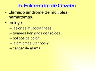 b- Enfermedad de Cowden   Llamado síndrome de múltiples hamartomas. Incluye: lesiones mucocutáneas, tumores benignos de tiroides, pólipos de cólon,  leiomiomas uterinos y cáncer de mama.  