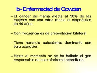 b- Enfermedad de Cowden El cáncer de mama afecta al 90% de las mujeres con una edad media al diagnóstico de 40 años.  Con frecuencia es de presentación bilateral.  Tiene herencia autosómica dominante con baja expresión Hasta el momento no se ha hallado el gen responsable de este síndrome hereditario. 