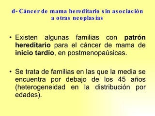 d- Cáncer de mama hereditario sin asociación a otras neoplasias Existen algunas familias con  patrón hereditario  para el cáncer de mama de  inicio tardío , en postmenopaúsicas.  Se trata de familias en las que la media se encuentra por debajo de los 45 años (heterogeneidad en la distribución por edades). 