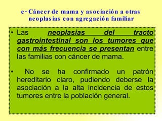 e- Cáncer de mama y asociación a otras neoplasias con agregación familiar Las  neoplasias del tracto gastrointestinal son los tumores que con más frecuencia se presentan  entre las familias con cáncer de mama. No se ha confirmado un patrón hereditario claro, pudiendo deberse la asociación a la alta incidencia de estos tumores entre la población general. 