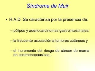 Síndrome de Muir H.A.D. Se caracteriza por la presencia de: pólipos y adenocarcinomas gastrointestinales,  la frecuente asociación a tumores cutáneos y  el incremento del riesgo de cáncer de mama en postmenopáusicas. 