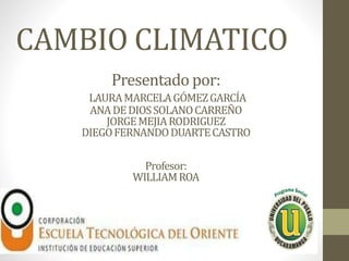 CAMBIO CLIMATICO 
Presentado por: 
LAURA MARCELA GÓMEZ GARCÍA 
ANA DE DIOS SOLANO CARREÑO 
JORGE MEJIA RODRIGUEZ 
DIEGO FERNANDO DUARTE CASTRO 
Profesor: 
WILLIAM ROA 
 