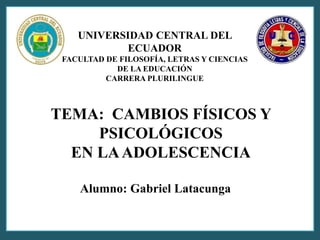 UNIVERSIDAD CENTRAL DEL 
ECUADOR 
FACULTAD DE FILOSOFÍA, LETRAS Y CIENCIAS 
DE LA EDUCACIÓN 
CARRERA PLURILINGUE 
TEMA: CAMBIOS FÍSICOS Y 
PSICOLÓGICOS 
EN LA ADOLESCENCIA 
Alumno: Gabriel Latacunga 
 