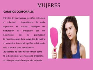 MUJERES 
CAMBIOS CORPORALES 
Entre los 8 y los 15 años, las niñas entran en 
la pubertad, dependiendo de cada 
organismo. El proceso biológico de 
maduración es provocado por un 
incremento en la producción 
de hormonas que dura alrededor de cuatro 
o cinco años. Pubertad significa cubrirse de 
vello o aptitud para reproducirse. 
La pubertad no tiene nada de malo, como 
no lo tiene crecer y es necesario preparar a 
las niñas para cada fase que irán viviendo. 
 