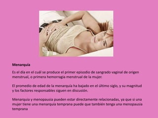 Menarquía 
Es el día en el cuál se produce el primer episodio de sangrado vaginal de origen 
menstrual, o primera hemorragia menstrual de la mujer. 
El promedio de edad de la menarquía ha bajado en el último siglo, y su magnitud 
y los factores responsables siguen en discusión. 
Menarquia y menopausia pueden estar directamente relacionadas, ya que si una 
mujer tiene una menarquía temprana puede que también tenga una menopausia 
temprana 
 
