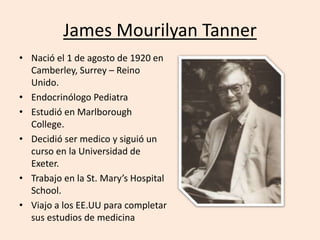 James Mourilyan Tanner 
• Nació el 1 de agosto de 1920 en 
Camberley, Surrey – Reino 
Unido. 
• Endocrinólogo Pediatra 
• Estudió en Marlborough 
College. 
• Decidió ser medico y siguió un 
curso en la Universidad de 
Exeter. 
• Trabajo en la St. Mary’s Hospital 
School. 
• Viajo a los EE.UU para completar 
sus estudios de medicina 
 