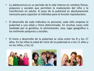 • La adolescencia es un periodo de la vida intenso en cambios físicos, 
psíquicos y sociales que permiten la maduración del niño y lo 
transforman en adulto. El paso de la pubertad es absolutamente 
necesario para capacitar al individuo para la función reproductora. 
• El desarrollo de cada individuo es personal, cada niño empieza la 
pubertad a una edad y ritmo determinado. En muchos casos está 
mediado por la genética, la alimentación, raza, lugar geográfico o 
los estímulos psíquicos y sociales. 
• El inicio y desarrollo de la pubertad se sitúa entre los 8 y los 17 
años. En las niñas la edad de inicio de la pubertad es a los 11 años y 
en los niños, a los 12. 
 