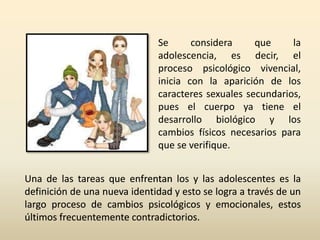 Se considera que la 
adolescencia, es decir, el 
proceso psicológico vivencial, 
inicia con la aparición de los 
caracteres sexuales secundarios, 
pues el cuerpo ya tiene el 
desarrollo biológico y los 
cambios físicos necesarios para 
que se verifique. 
Una de las tareas que enfrentan los y las adolescentes es la 
definición de una nueva identidad y esto se logra a través de un 
largo proceso de cambios psicológicos y emocionales, estos 
últimos frecuentemente contradictorios. 
 