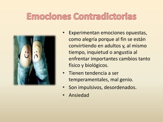 • Experimentan emociones opuestas, 
como alegría porque al fin se están 
convirtiendo en adultos y, al mismo 
tiempo, inquietud o angustia al 
enfrentar importantes cambios tanto 
físico y biológicos. 
• Tienen tendencia a ser 
temperamentales, mal genio. 
• Son impulsivos, desordenados. 
• Ansiedad 
 