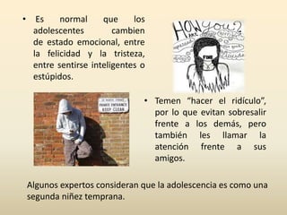• Es normal que los 
adolescentes cambien 
de estado emocional, entre 
la felicidad y la tristeza, 
entre sentirse inteligentes o 
estúpidos. 
• Temen “hacer el ridículo”, 
por lo que evitan sobresalir 
frente a los demás, pero 
también les llamar la 
atención frente a sus 
amigos. 
Algunos expertos consideran que la adolescencia es como una 
segunda niñez temprana. 
 