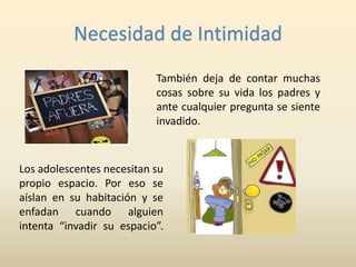 Necesidad de Intimidad 
También deja de contar muchas 
cosas sobre su vida los padres y 
ante cualquier pregunta se siente 
invadido. 
Los adolescentes necesitan su 
propio espacio. Por eso se 
aíslan en su habitación y se 
enfadan cuando alguien 
intenta “invadir su espacio”. 
 