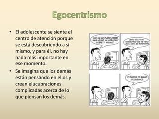 • El adolescente se siente el 
centro de atención porque 
se está descubriendo a sí 
mismo, y para él, no hay 
nada más importante en 
ese momento. 
• Se imagina que los demás 
están pensando en ellos y 
crean elucubraciones 
complicadas acerca de lo 
que piensan los demás. 
 