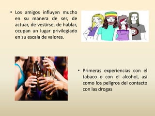 • Los amigos influyen mucho 
en su manera de ser, de 
actuar, de vestirse, de hablar, 
ocupan un lugar privilegiado 
en su escala de valores. 
• Primeras experiencias con el 
tabaco o con el alcohol, así 
como los peligros del contacto 
con las drogas 
 