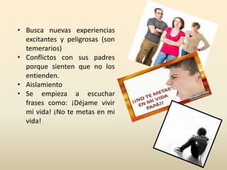 • Busca nuevas experiencias 
excitantes y peligrosas (son 
temerarios) 
• Conflictos con sus padres 
porque sienten que no los 
entienden. 
• Aislamiento 
• Se empieza a escuchar 
frases como: ¡Déjame vivir 
mi vida! ¡No te metas en mi 
vida! 
 