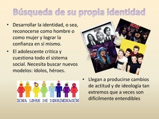 • Desarrollar la identidad, o sea, 
reconocerse como hombre o 
como mujer y lograr la 
confianza en sí mismo. 
• El adolescente critica y 
cuestiona todo el sistema 
social. Necesita buscar nuevos 
modelos: ídolos, héroes. 
• Llegan a producirse cambios 
de actitud y de ideología tan 
extremos que a veces son 
difícilmente entendibles 
 