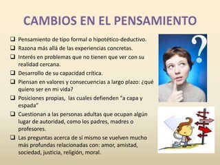  Pensamiento de tipo formal o hipotético-deductivo. 
 Razona más allá de las experiencias concretas. 
 Interés en problemas que no tienen que ver con su 
realidad cercana. 
 Desarrollo de su capacidad crítica. 
 Piensan en valores y consecuencias a largo plazo: ¿qué 
quiero ser en mi vida? 
 Posiciones propias, las cuales defienden “a capa y 
espada” 
 Cuestionan a las personas adultas que ocupan algún 
lugar de autoridad, como los padres, madres o 
profesores. 
 Las preguntas acerca de sí mismo se vuelven mucho 
más profundas relacionadas con: amor, amistad, 
sociedad, justicia, religión, moral. 
 