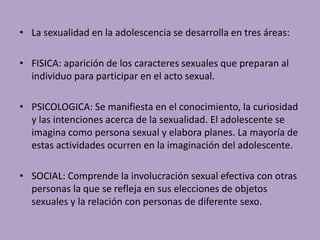 • La sexualidad en la adolescencia se desarrolla en tres áreas: 
• FISICA: aparición de los caracteres sexuales que preparan al 
individuo para participar en el acto sexual. 
• PSICOLOGICA: Se manifiesta en el conocimiento, la curiosidad 
y las intenciones acerca de la sexualidad. El adolescente se 
imagina como persona sexual y elabora planes. La mayoría de 
estas actividades ocurren en la imaginación del adolescente. 
• SOCIAL: Comprende la involucración sexual efectiva con otras 
personas la que se refleja en sus elecciones de objetos 
sexuales y la relación con personas de diferente sexo. 
 