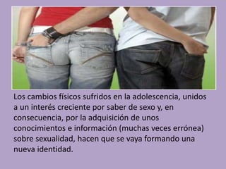 Los cambios físicos sufridos en la adolescencia, unidos 
a un interés creciente por saber de sexo y, en 
consecuencia, por la adquisición de unos 
conocimientos e información (muchas veces errónea) 
sobre sexualidad, hacen que se vaya formando una 
nueva identidad. 
 