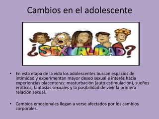 Cambios en el adolescente 
• En esta etapa de la vida los adolescentes buscan espacios de 
intimidad y experimentan mayor deseo sexual e interés hacia 
experiencias placenteras: masturbación (auto estimulación), sueños 
eróticos, fantasías sexuales y la posibilidad de vivir la primera 
relación sexual. 
• Cambios emocionales llegan a verse afectados por los cambios 
corporales. 
 