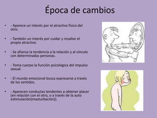 Época de cambios 
• - Aparece un interés por el atractivo físico del 
otro. 
• - También un interés por cuidar y resaltar el 
propio atractivo. 
• - Se afianza la tendencia a la relación y al vínculo 
con determinadas personas. 
• - Toma cuerpo la función psicológica del impulso 
sexual. 
• - El mundo emocional busca expresarse a través 
de los sentidos. 
• - Aparecen conductas tendentes a obtener placer 
(en relación con el otro, o a través de la auto 
estimulación(masturbación)). 
 