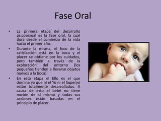 Fase Oral 
• La primera etapa del desarrollo 
psicosexual es la fase oral, la cual 
dura desde el comienzo de la vida 
hasta el primer año. 
• Durante la misma, el foco de la 
satisfacción está en la boca y el 
placer se obtiene por los cuidados, 
pero también a través de la 
exploración del entorno (los 
pequeños tienden a llevarse objetos 
nuevos a la boca). 
• En esta etapa el Ello es el que 
domina ya que ni el Yo ni el Superyó 
están totalmente desarrollados. A 
causa de esto el bebé no tiene 
noción de sí mismo y todas sus 
acciones están basadas en el 
principio de placer. 
 
