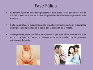 Fase Fálica 
 La tercera etapa del desarrollo psicosexual es la etapa fálica, que abarca desde 
los tres a seis años, en los cuales los genitales del niño son su principal zona 
erógena. 
 En la etapa fálica, la experiencia psico-sexual decisiva de un niño es el complejo 
de Edipo, su competencia es el padre por la posesión de la madre. 
 Análogamente, en la fase fálica, la experiencia psicosexual decisiva de una niña 
es el complejo de Electra, su competencia es la madre por la posesión 
psicosexual del padre. 
 