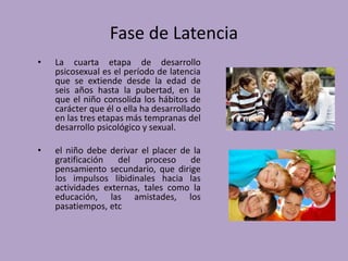 Fase de Latencia 
• La cuarta etapa de desarrollo 
psicosexual es el período de latencia 
que se extiende desde la edad de 
seis años hasta la pubertad, en la 
que el niño consolida los hábitos de 
carácter que él o ella ha desarrollado 
en las tres etapas más tempranas del 
desarrollo psicológico y sexual. 
• el niño debe derivar el placer de la 
gratificación del proceso de 
pensamiento secundario, que dirige 
los impulsos libidinales hacia las 
actividades externas, tales como la 
educación, las amistades, los 
pasatiempos, etc 
 