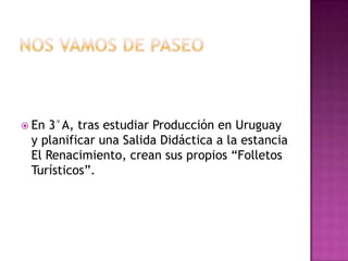  En3°A, tras estudiar Producción en Uruguay
 y planificar una Salida Didáctica a la estancia
 El Renacimiento, crean sus propios “Folletos
 Turísticos”.
 