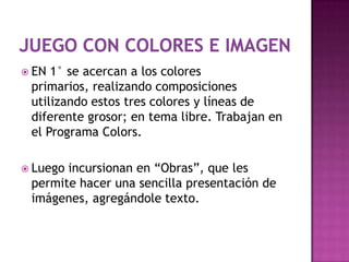  EN 1° se acercan a los colores
 primarios, realizando composiciones
 utilizando estos tres colores y líneas de
 diferente grosor; en tema libre. Trabajan en
 el Programa Colors.

 Luegoincursionan en “Obras”, que les
 permite hacer una sencilla presentación de
 imágenes, agregándole texto.
 