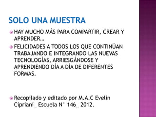  HAY MUCHO MÁS PARA COMPARTIR, CREAR Y
  APRENDER…
 FELICIDADES A TODOS LOS QUE CONTINÚAN
  TRABAJANDO E INTEGRANDO LAS NUEVAS
  TECNOLOGÍAS, ARRIESGÁNDOSE Y
  APRENDIENDO DÍA A DÍA DE DIFERENTES
  FORMAS.



 Recopilado y editado por M.A.C Evelin
 Cipriani_ Escuela N° 146_ 2012.
 