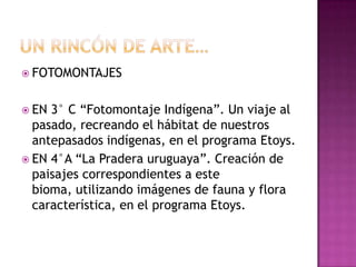  FOTOMONTAJES


 EN 3° C “Fotomontaje Indígena”. Un viaje al
  pasado, recreando el hábitat de nuestros
  antepasados indígenas, en el programa Etoys.
 EN 4°A “La Pradera uruguaya”. Creación de
  paisajes correspondientes a este
  bioma, utilizando imágenes de fauna y flora
  característica, en el programa Etoys.
 